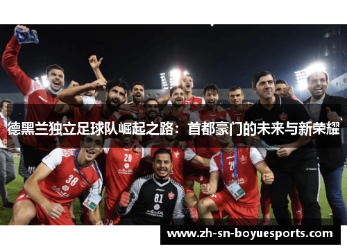 德黑兰独立足球队崛起之路：首都豪门的未来与新荣耀