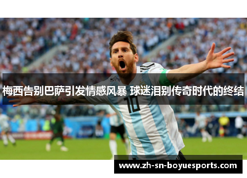 梅西告别巴萨引发情感风暴 球迷泪别传奇时代的终结 梅西告别巴萨引发情感风暴 球迷泪别传奇时代的终结