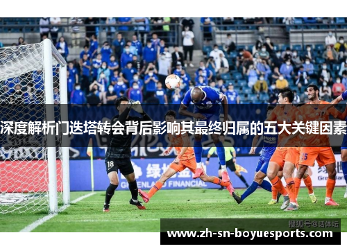 深度解析门迭塔转会背后影响其最终归属的五大关键因素