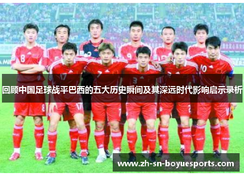 回顾中国足球战平巴西的五大历史瞬间及其深远时代影响启示录析