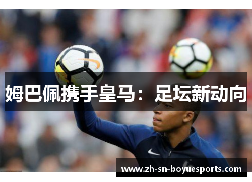 姆巴佩携手皇马：足坛新动向