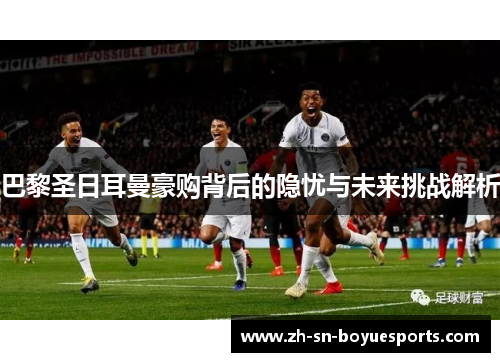 巴黎圣日耳曼豪购背后的隐忧与未来挑战解析 巴黎圣日耳曼豪购背后的隐忧与未来挑战解析