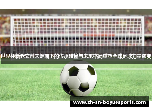 世界杯新老交替关键期下的传承碰撞与未来格局重塑全球足球力量演变