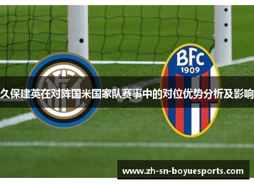 久保建英在对阵国米国家队赛事中的对位优势分析及影响 久保建英在对阵国米国家队赛事中的对位优势分析及影响